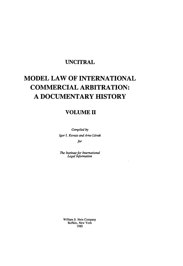 handle is hein.hoil/unctrl0002 and id is 1 raw text is: UNCITRAL

MODEL LAW OF INTERNATIONAL
COMMERCIAL ARBITRATION:
A DOCUMENTARY HISTORY
VOLUME H
Compiled by
Igor L Kavass and Arno Liivak
for
The Institute for International
Legal Information
William S. Hein Company
Buffalo, New York
1985


