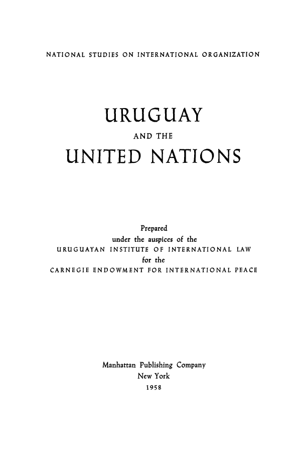 handle is hein.hoil/uruguna0001 and id is 1 raw text is: NATIONAL STUDIES ON INTERNATIONAL ORGANIZATION

URUGUAY
AND THE
UNITED NATIONS

URUGUAYAN

Prepared
under the auspices of the
INSTITUTE OF INTERNATIONAL LAW

for the
CARNEGIE ENDOWMENT FOR INTERNATIONAL PEACE
Manhattan Publishing Company
New York
1958


