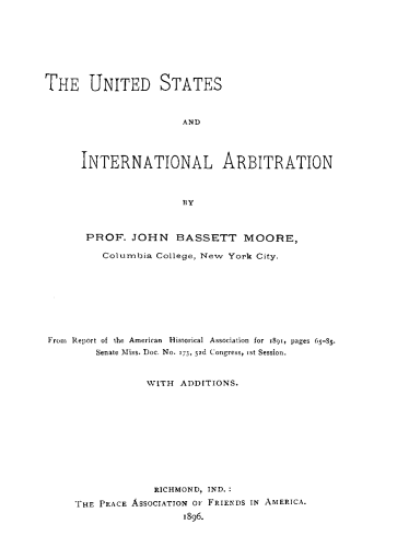 handle is hein.hoil/usinarbt0001 and id is 1 raw text is: 








THE UNITED STATES



                       AND




      INTERNATIONAL ARBITRATION



                       13Y



       PROF. JOHN BASSETT MOORE,

         Columbia College, New York City.









Fro- Report of the American  Historial Association  for  89,, pages 65-S5.
        Senate Miss. Doc. No. 173, 5,d Cogress, st Session.



                 WITH ADDITIONS.












                 RICHMOND, IND.:

     HE PEACE ASSOCIATION OF FRIENDS IN AMERICA.
                       1896.


