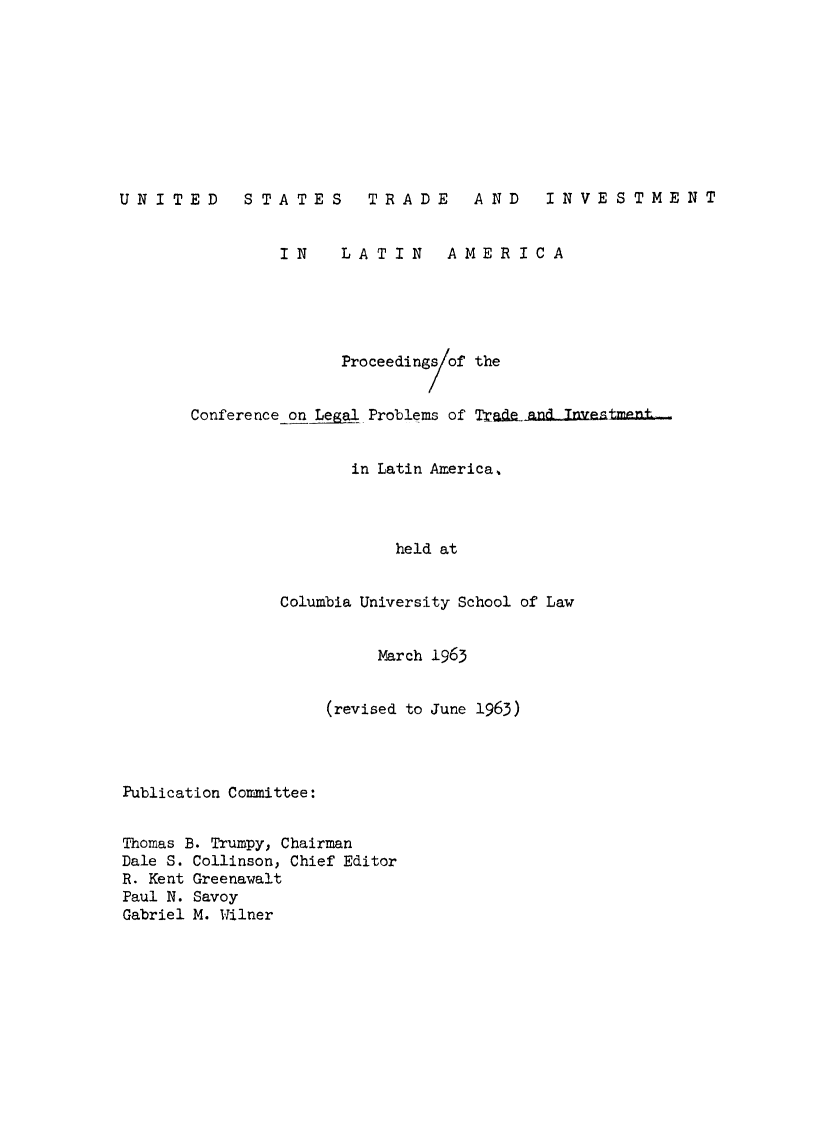handle is hein.hoil/ustinvt0001 and id is 1 raw text is: UNITED         STATES          TRADE        AND      INVESTMENT
IN      LATIN        AMERICA
Proceedings of the
Conference on Legal Problems of Trade-andnvestment..
in Latin America,.
held at
Columbia University School of Law
March 1965
(revised to June 1963)
Publication Committee:
Thomas B. Trumpy, Chairman
Dale S. Collinson, Chief Editor
R. Kent Greenawalt
Paul N. Savoy
Gabriel M. Wilner


