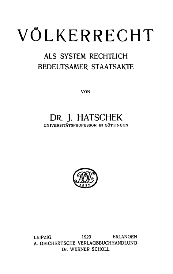 handle is hein.hoil/volkrccht0001 and id is 1 raw text is: 





VOLKERRECHT


       ALS SYSTEM RECHTLICH

     BEDEUTSAMER STAATSAKTE



                VON




        DR. J. HATSCHEK
        UNIVERSITATSPROFESSOR IN GOTTINGEN


LEIPZIG     1923    ERLANGEN
A. DEICHERTSCHE VERLAGSBUCHHANDLUNG
       Dr. WERNER SCHOLL


