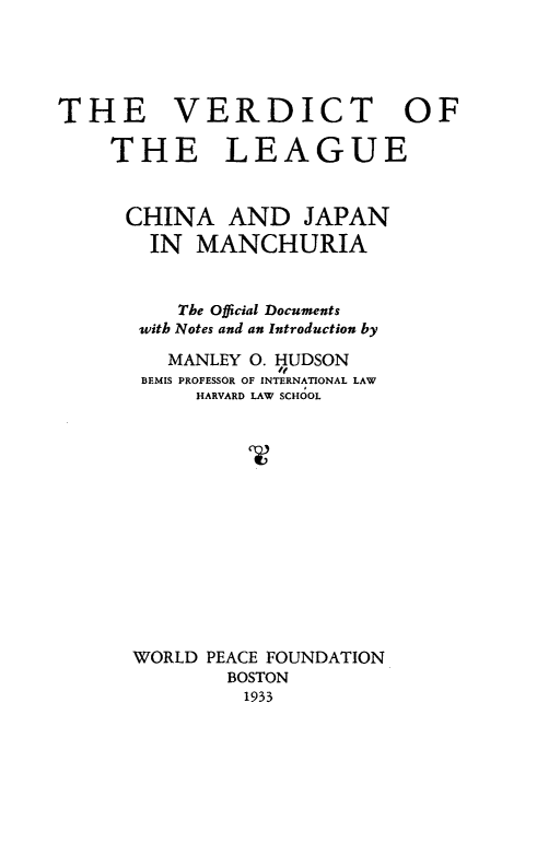 handle is hein.hoil/vtoteluca0001 and id is 1 raw text is: 




THE VERDICT OF

    THE LEAGUE


      CHINA AND JAPAN
        IN MANCHURIA


          The Official Documents
       with Notes and an Introduction by

         MANLEY 0. HUDSON
       BEMIS PROFESSOR OF INTERNATIONAL LAW
            HARVARD LAW SCHOOL














      WORLD PEACE FOUNDATION
              BOSTON
                1933


