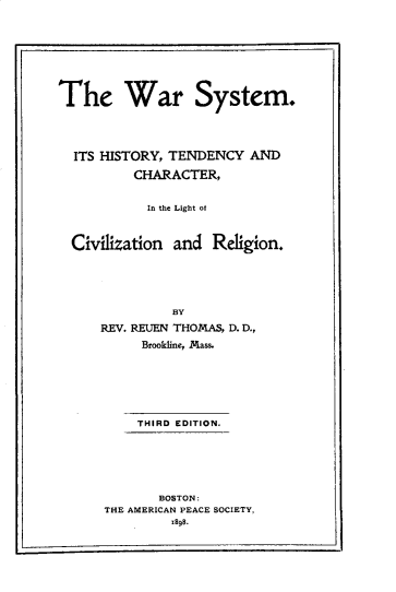 handle is hein.hoil/warsyht0001 and id is 1 raw text is: 








The War System.




  ITS HISTORY, TENDENCY AND

          CHARACTER,


            In the Light of



  Civilization and Religion.





               BY
      REV. REUEN THOMAS, D. D.,
           Brookline, Mass.







           THIRD EDITION.






             BOSTON:
      THE AMERICAN PEACE SOCIETY,
               TA98.



