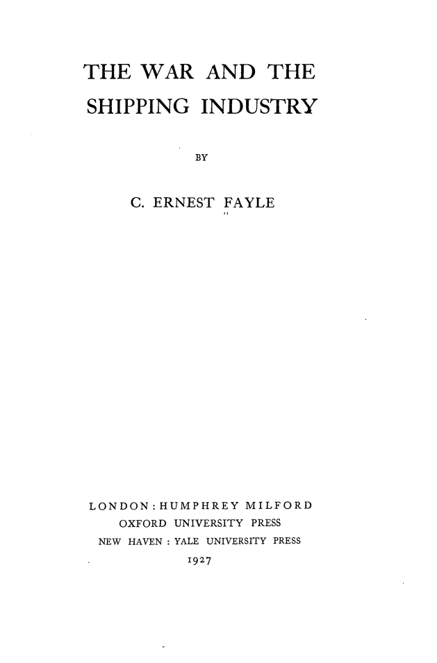 handle is hein.hoil/washin0001 and id is 1 raw text is: 





THE   WAR AND THE


SHIPPING INDUSTRY



            BY



     C. ERNEST FAYLE


LONDON: HUMPHREY MILFORD
   OXFORD UNIVERSITY PRESS
 NEW HAVEN : YALE UNIVERSITY PRESS


1927


