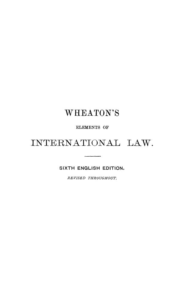 handle is hein.hoil/wheil0001 and id is 1 raw text is: WHEATON'S
ELEMENTS OF
INTERNATIONAL LAW.
SIXTH ENGLISH EDITION.
REVISED THROUGHOUT.


