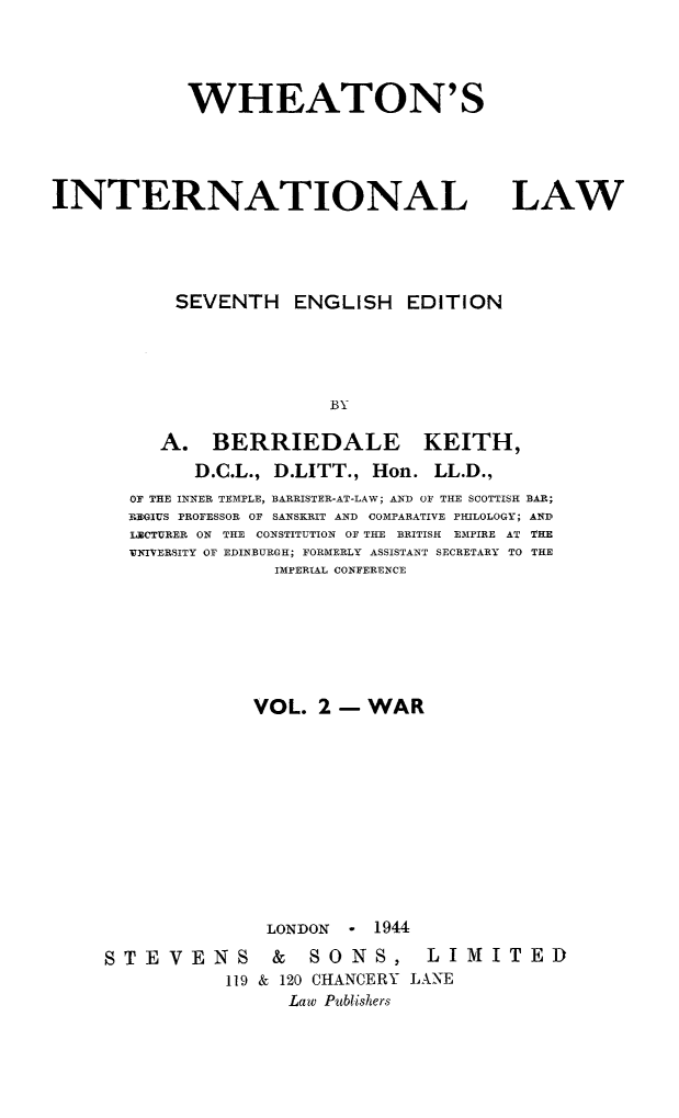 handle is hein.hoil/wheint0001 and id is 1 raw text is: WHEATON'S

INTERNATIONAL LAW
SEVENTH ENGLISH EDITION
BY
A. BERRIEDALE KEITH,
D.C.L., D.LITT., Hon. LL.D.,
OF THE INNER TEMPLE, BARRISTER-AT-LAW; AND OF THE SCOTTISH BAR;
FBGIUS PROFESSOR OF SANSKRIT AND COMPARATIVE PHILOLOGY; AND
LECTURER ON THE CONSTITUTION OF THE BRITISH EMPIRE AT THE
VNIVERSITY OF EDINBURGH; FORMERLY ASSISTANT SECRETARY TO THE
IMPERIAL CONFERENCE

VOL. 2- WAR
LONDON * 1944

STEVENS
119

& SONS,
& 120 CHANCERY
Law Publishers

LIMITED
LANE


