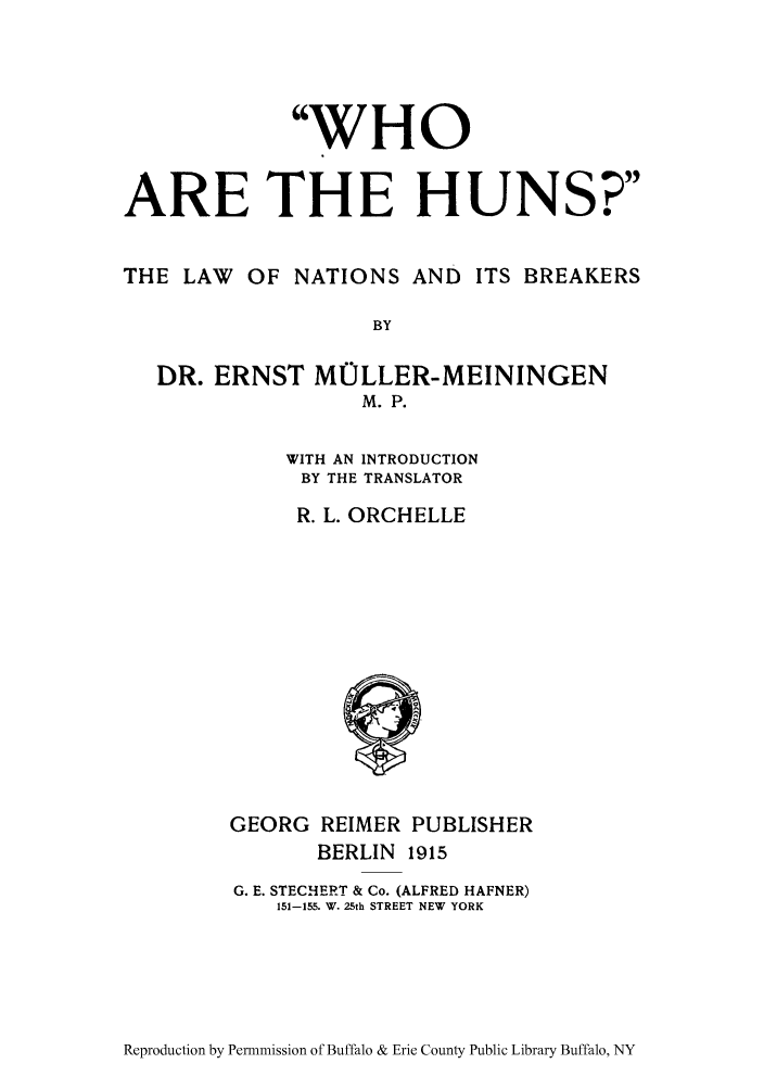 handle is hein.hoil/whunsb0001 and id is 1 raw text is: WHO
ARE THE HUNS?
THE LAW OF NATIONS AND ITS BREAKERS
BY
DR. ERNST MOLLER-MEININGEN
M.P.

WITH AN INTRODUCTION
BY THE TRANSLATOR
R. L. ORCHELLE

GEORG REIMER PUBLISHER
BERLIN 1915
G. E. STECHERT & Co. (ALFRED HAFNER)
151-155. W. 25th STREET NEW YORK

Reproduction by Permnmission of Buffalo & Erie County Public Library Buffalo, NY


