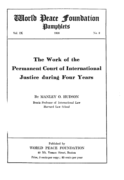 handle is hein.hoil/wkotepmtct0001 and id is 1 raw text is: 1orlb iSeate fouubation
vampblet.
Vol. IX           1926             No. 4
The Work of the
Permanent Court of International
Justice during Four Years
BY MANLEY O. HUDSON
Bemis Professor of International Law
Harvard Law School
Published by
WORLD PEACE FOUNDATION
40 Mt. Vernon Street, Boston
Price, 5 cents per copy ; 25 cents per year


