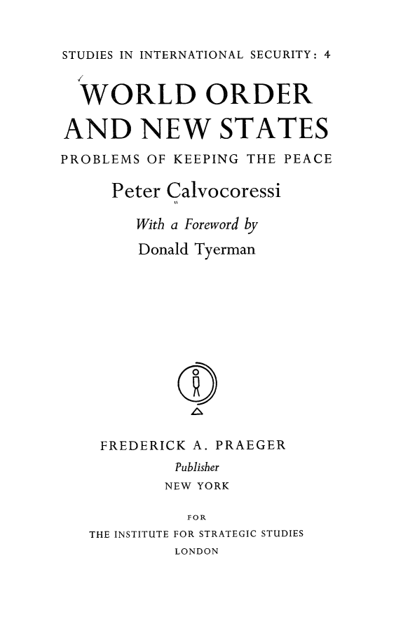 handle is hein.hoil/wonstkpc0001 and id is 1 raw text is: 


STUDIES IN INTERNATIONAL SECURITY: 4
  ,/

  WORLD ORDER

AND NEW STATES

PROBLEMS OF KEEPING THE PEACE

     Peter Calvocoressi

        With a Foreword by

        Donald Tyerman













    FREDERICK A. PRAEGER
            Publisher
            NEW YORK

            FOR
   THE INSTITUTE FOR STRATEGIC STUDIES
            LONDON


