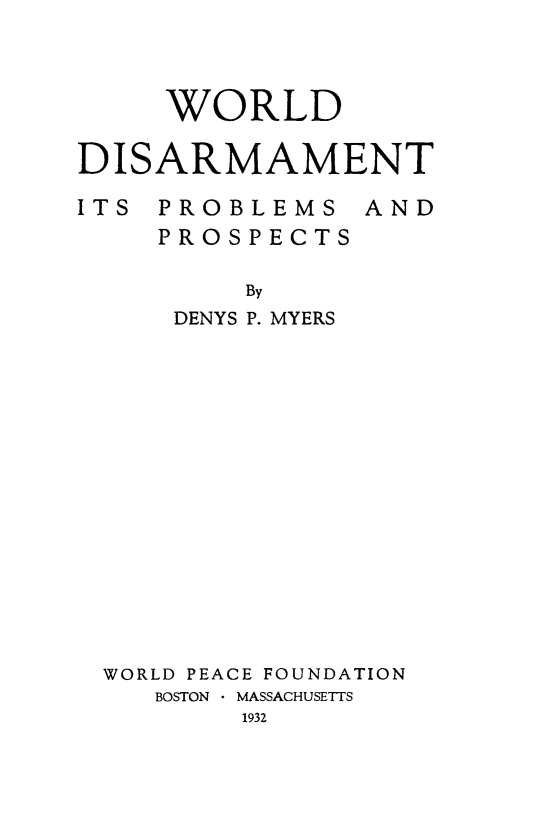 handle is hein.hoil/wordisam0001 and id is 1 raw text is: WORLD
DISARMAMENT

ITS PROBLEMS
PROSPECTS

AND

By
DENYS P. MYERS
WORLD PEACE FOUNDATION
BOSTON  MASSACHUSETTS
1932


