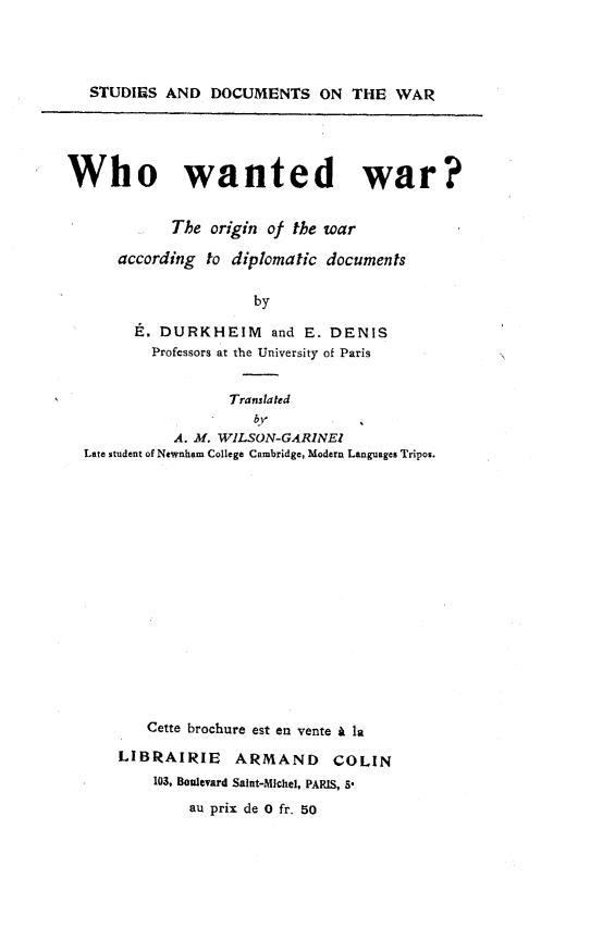 handle is hein.hoil/wowdwron0001 and id is 1 raw text is: 




   STUDIES  AND  DOCUMENTS ON THE WAR





Who wanted war?


            The  origin of the war

      according to diplomatic documents

                      by

        E. DURKHEIM and E. DENIS
          Professors at the University of Paris


                   Translated

            A. M. WILSON-GARINEl
  Late student of Newnham College Cambridge, Modern Languages Tripos.

















         Cette brochure est en vente A la

      LIBRAIRIE ARMAND COLIN
          103, Boulevard Saint-Michel, PARIS, 5*
              au prix de 0 fr. 50


