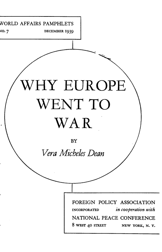 handle is hein.hoil/wyepeer0001 and id is 1 raw text is: 


WORLD AFFAIRS PAMPHLETS
, O. 7      DECEMBER 1939










     WHlY EUROPE


          WENT TO


               WAR


                   BY

           Vera Micheles Dean








                   FOREIGN POLICY ASSOCIATION
                   INCORPORATED in cooperation with
                   NATIONAL PEACE CONFERENCE
                   8 WEST 40 STREET  NEW YORK, N. Y.


