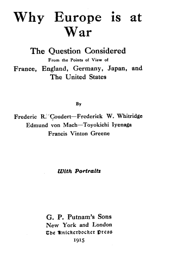 handle is hein.hoil/wyepeiawr0001 and id is 1 raw text is: Why Europe is at
War
The Question Considered
From the Points of View of
France, England, Germany, Japan, and
The United States
By
Frederic R.' Coudert-Frederick W. Whitridge
Edmund von Mach-Toyokichi Iyenaga
Francis Vinton Greene
With Portraits
G. P. Putnam's Sons
New York and London
Ube 1Vnicherbocher press
1915


