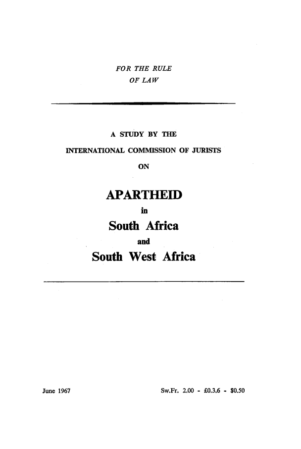 handle is hein.icj/apsawa0001 and id is 1 raw text is: FOR THE RULE
OF LAW
A STUDY BY THE
INTERNATIONAL COMMISSION OF JURISTS
ON
APARTHEID
in
South Africa
and
South West Africa

Sw.Fr. 2.00 - £0.3.6 - $0.50

June 1967


