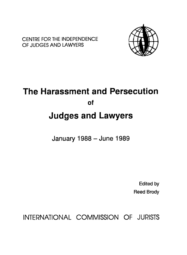 handle is hein.icj/attaojus0001 and id is 1 raw text is: CENTRE FOR THE INDEPENDENCE  i 1
OF JUDGES AND LAWYERS
The Harassment and Persecution
of
Judges and Lawyers

January 1988 - June 1989

Edited by
Reed Brody

INTERNATIONAL

OF JURISTS

COMMISSION



