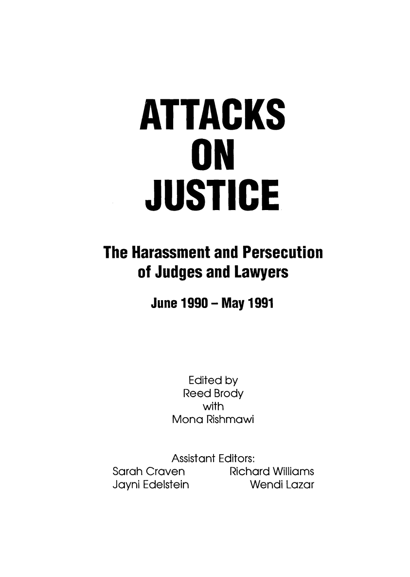 handle is hein.icj/attaojus0003 and id is 1 raw text is: ATTACKS
ON
JUSTICE
The Harassment and Persecution
of Judges and Lawyers
June 1990 - May 1991
Edited by
Reed Brody
with
Mona Rishmawi
Assistant Editors:
Sarah Craven     Richard Williams
Jayni Edelstein     Wendi Lazar


