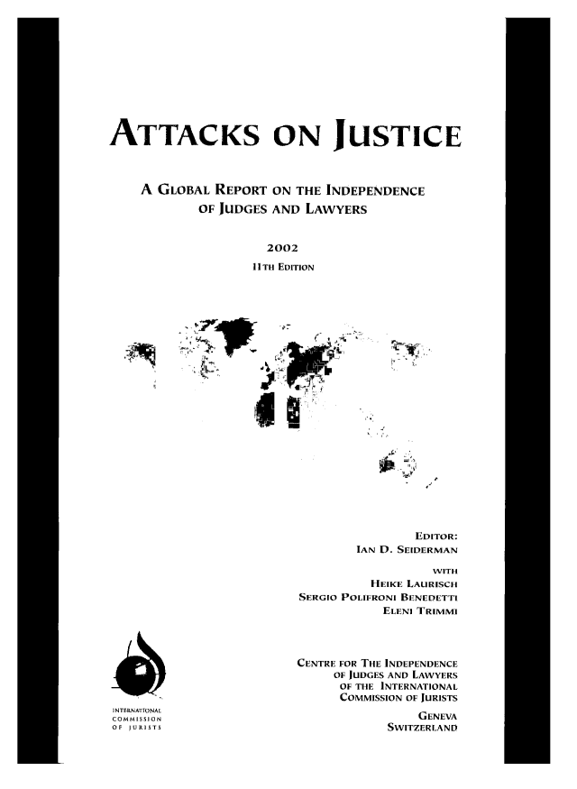 handle is hein.icj/attaojus0011 and id is 1 raw text is: ATTACKS ON JUSTICE
A GLOBAL REPORT ON THE INDEPENDENCE
OF JUDGES AND LAWYERS
2002
11TH EDITION

EDITOR:
IAN D. SEIDERMAN

WITH
HEIKE LAURISCH
SERGIO POLIFRONI BENEDETTI
ELENI TRIMMI
CENTRE FOR THE INDEPENDENCE
OF JUDGES AND LAWYERS
OF THE INTERNATIONAL
COMMISSION OF JURISTS
GENEVA
SWITZERLAND

NTFRNATIONAL
COMMISSION
OF JURISTS


