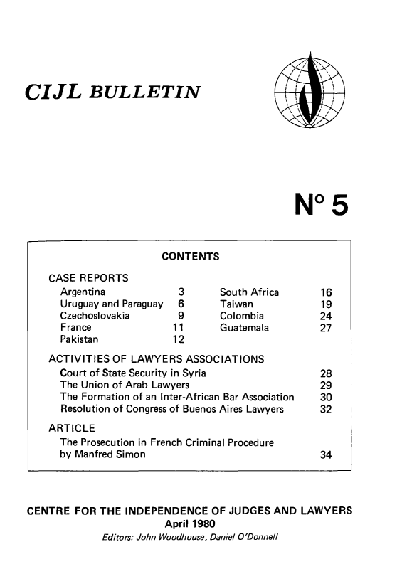 handle is hein.icj/cijlbul0005 and id is 1 raw text is: CIJL BULLETIN

No 5

CONTENTS

CASE REPORTS
Argentina
Uruguay and Paraguay
Czechoslovakia
France
Pakistan

South Africa
Taiwan
Colombia
Guatemala

ACTIVITIES OF LAWYERS ASSOCIATIONS
Court of State Security in Syria
The Union of Arab Lawyers
The Formation of an Inter-African Bar Association
Resolution of Congress of Buenos Aires Lawyers
ARTICLE
The Prosecution in French Criminal Procedure
by Manfred Simon

CENTRE FOR THE INDEPENDENCE OF JUDGES AND LAWYERS
April 1980
Editors: John Woodhouse, Daniel O'Donnell

,, ,'
,~ ,~ 'I 
/ /
~                /
.' -



