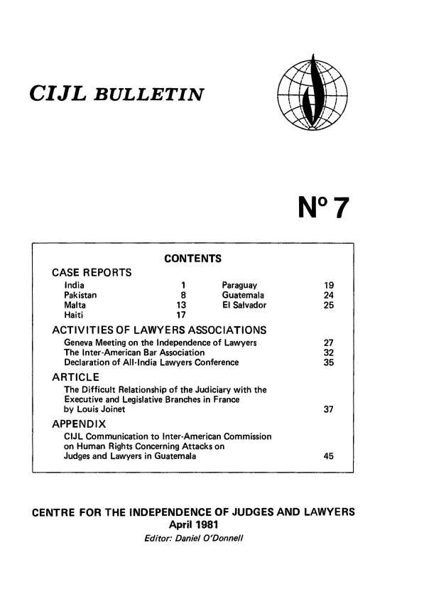handle is hein.icj/cijlbul0007 and id is 1 raw text is: CIJL BULLETIN

N°7

CENTRE FOR THE INDEPENDENCE OF JUDGES AND LAWYERS
April 1981
Editor: Daniel O'Donnell

CONTENTS
CASE REPORTS
India                    1        Paraguay              19
Pakistan                 8        Guatemala             24
Malta                   13        El Salvador           25
Haiti                   17
ACTIVITIES OF LAWYERS ASSOCIATIONS
Geneva Meeting on the Independence of Lawyers           27
The Inter-American Bar Association                      32
Declaration of All-India Lawyers Conference             35
ARTICLE
The Difficult Relationship of the Judiciary with the
Executive and Legislative Branches in France
by Louis Joinet                                         37
APPENDIX
CIJL Communication to Inter-American Commission
on Human Rights Concerning Attacks on
Judges and Lawyers in Guatemala                         45


