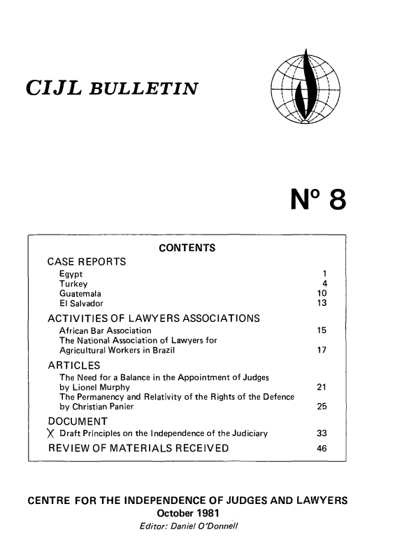 handle is hein.icj/cijlbul0008 and id is 1 raw text is: CIJL BULLETIN

, ''
,,   ,~              \
\ / /
''

No 8

CONTENTS
CASE REPORTS
Egypt                                                    1
Turkey                                                   4
Guatemala                                               10
El Salvador                                             13
ACTIVITIES OF LAWYERS ASSOCIATIONS
African Bar Association                                 15
The National Association of Lawyers for
Agricultural Workers in Brazil                          17
ARTICLES
The Need for a Balance in the Appointment of Judges
by Lionel Murphy                                        21
The Permanency and Relativity of the Rights of the Defence
by Christian Panier                                     25
DOCUMENT
X Draft Principles on the Independence of the Judiciary    33
REVIEW OF MATERIALS RECEIVED                              46
CENTRE FOR THE INDEPENDENCE OF JUDGES AND LAWYERS
October 1981
Editor: Daniel O'Donnell


