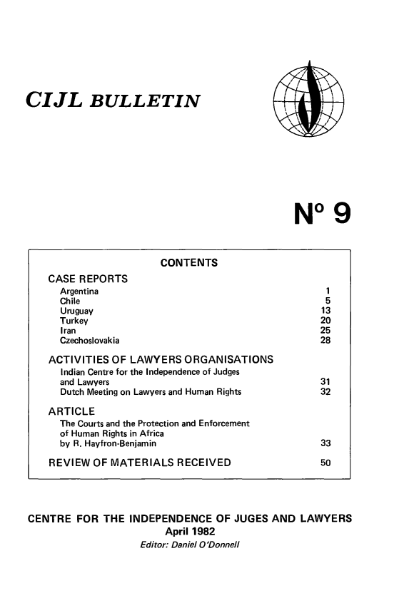 handle is hein.icj/cijlbul0009 and id is 1 raw text is: CIJL BULLETIN

,t sx
, ~,
, /     \ 
\\       I,
x   -

No 9

CONTENTS
CASE REPORTS
Argentina                                              1
Chile                                                 5
Uruguay                                              13
Turkey                                               20
Iran                                                 25
Czechoslovakia                                       28
ACTIVITIES OF LAWYERS ORGANISATIONS
Indian Centre for the Independence of Judges
and Lawyers                                          31
Dutch Meeting on Lawyers and Human Rights            32
ARTICLE
The Courts and the Protection and Enforcement
of Human Rights in Africa
by R. Hayfron-Benjamin                               33
REVIEW OF MATERIALS RECEIVED                            50
CENTRE FOR THE INDEPENDENCE OF JUGES AND LAWYERS
April 1982
Editor: Daniel O'Donnell


