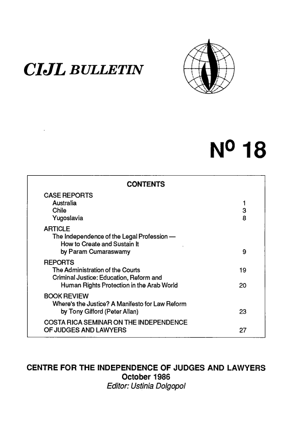 handle is hein.icj/cijlbul0018 and id is 1 raw text is: CIJL BULLETIN

Il
I,
\' ~

NO 18

CENTRE FOR THE INDEPENDENCE OF JUDGES AND LAWYERS
October 1986
Editor: Ustinia Dolgopol

CONTENTS
CASE REPORTS
Australia                                            1
Chile                                                3
Yugoslavia                                           8
ARTICLE
The Independence of the Legal Profession -
How to Create and Sustain It
by Param Cumaraswamy                               9
REPORTS
The Administration of the Courts                    19
Criminal Justice: Education, Reform and
Human Rights Protection in the Arab World         20
BOOK REVIEW
Where's the Justice? A Manifesto for Law Reform
by Tony Gifford (Peter Allan)                     23
COSTA RICA SEMINAR ON THE INDEPENDENCE
OF JUDGES AND LAWYERS                                  27


