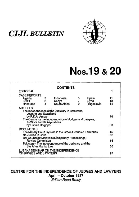 handle is hein.icj/cijlbul0019 and id is 1 raw text is: CIJL BULLETIN

I
/ I
\'

Nos.19 & 20

CENTRE FOR THE INDEPENDENCE OF JUDGES AND LAWYERS
April - October 1987
Editor: Reed Brody

CONTENTS
EDITORIAL                                              1
CASE REPORTS
Algeria      3     Indonesia     5    Spain         11
Brazil       3     Kenya         7    Syria         13
Honduras     4     South Africa  9    Yugoslavia    14
ARTICLES
The Independence of the Judiciary in Botswana,
Lesotho and Swaziland
by P.K.A. Amoah                                  16
The Centre for the Independence of Judges and Lawyers,
Its Work and Its Aspirations
by Ustinia Dolgopol                               33
DOCUMENTS
The Military Court System in the Israeli-Occupied Territories  45
No Justice in Chile                                 52
Bar Council of Malaysia (Disciplinary Proceedings)
Review Committee                                 56
Pakistan - The Independence of the Judiciary and the
Bar After Martial Law                             66
LUSAKA SEMINAR ON THE INDEPENDENCE
OF JUDGES AND LAWYERS                                 97



