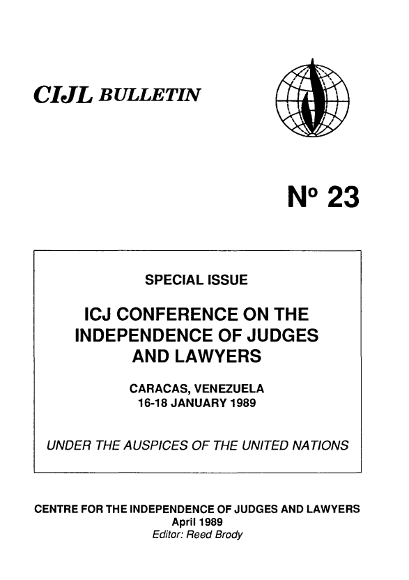handle is hein.icj/cijlbul0023 and id is 1 raw text is: CIJL BULLETIN

NO 23

CENTRE FOR THE INDEPENDENCE OF JUDGES AND LAWYERS
April 1989
Editor: Reed Brody

SPECIAL ISSUE
ICJ CONFERENCE ON THE
INDEPENDENCE OF JUDGES
AND LAWYERS
CARACAS, VENEZUELA
16-18 JANUARY 1989
UNDER THE AUSPICES OF THE UNITED NATIONS


