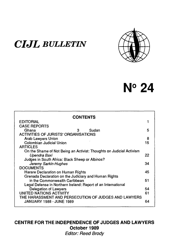 handle is hein.icj/cijlbul0024 and id is 1 raw text is: CIJL BULLETIN

NO 24

CONTENTS
EDITORIAL                                                 1
CASE REPORTS
Ghana                   3     Sudan                     5
ACTIVITIES OF JURISTS' ORGAN ISATIONS
Arab Lawyers Union                                      8
Colombian Judicial Union                               15
ARTICLES
On the Shame of Not Being an Activist: Thoughts on Judicial Activism
Upendra Baxi                                         22
Judges in South Africa: Black Sheep or Albinos?
Jeremy Sarkin-Hughes                                 34
DOCUMENTS
Harare Declaration on Human Rights                     45
Grenada Declaration on the Judiciary and Human Rights
in the Commonwealth Caribbean                        51
Legal Defense in Northern Ireland: Report of an International
Delegation of Lawyers                                54
UNITED NATIONS ACTIVITY                                  61
THE HARASSMENT AND PERSECUTION OF JUDGES AND LAWYERS
JANUARY 1988 - JUNE 1989                               64
CENTRE FOR THE INDEPENDENCE OF JUDGES AND LAWYERS
October 1989
Editor: Reed Brody


