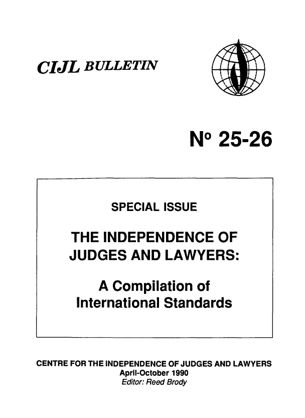 handle is hein.icj/cijlbul0025 and id is 1 raw text is: CIJL BULLETIN

NO 25-26

CENTRE FOR THE INDEPENDENCE OF JUDGES AND LAWYERS
April-October 1990
Editor: Reed Brody

SPECIAL ISSUE
THE INDEPENDENCE OF
JUDGES AND LAWYERS:
A Compilation of
International Standards


