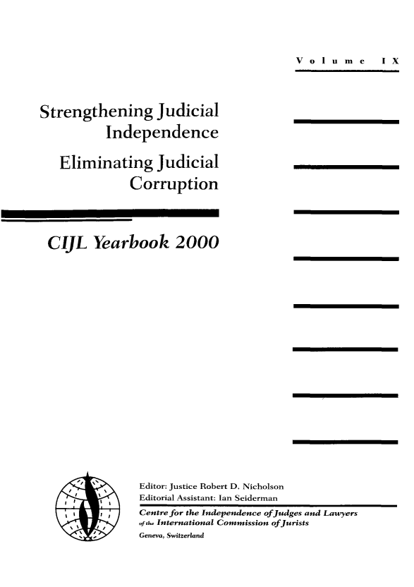 handle is hein.icj/cijlyrbk0009 and id is 1 raw text is: Volume  IX

Strengthening Judicial
Independence
Eliminating Judicial
Corruption
CIJL Yearbook 2000

I
I','
~I  I,

Editor: Justice Robert D. Nicholson
Editorial Assistant: Ian Seiderman
Centre for the Independence of Judges and Lawyers
of th. International Commission of Jurists
Geneva, Switzerland


