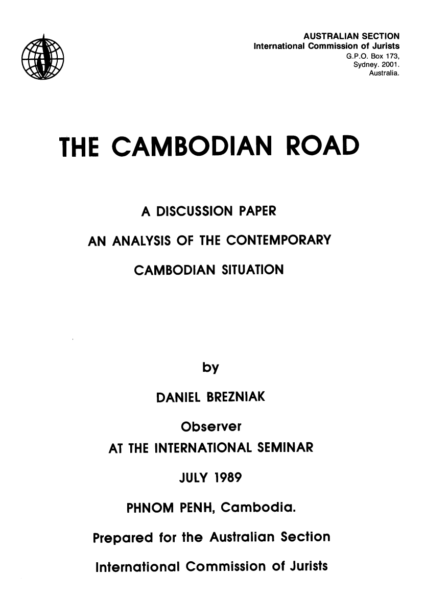 handle is hein.icj/cmbrd0001 and id is 1 raw text is: AUSTRALIAN SECTION
International Commission of Jurists
G.P.O. Box 173,
Sydney. 2001.
Australia.
THE CAMBODIAN ROAD
A DISCUSSION PAPER
AN ANALYSIS OF THE CONTEMPORARY
CAMBODIAN SITUATION
by
DANIEL BREZNIAK
Observer
AT THE INTERNATIONAL SEMINAR
JULY 1989
PHNOM PENH, Cambodia.
Prepared for the Australian Section
International Commission of Jurists


