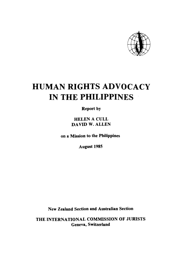 handle is hein.icj/hradph0001 and id is 1 raw text is: HUMAN RIGHTS ADVOCACY
IN THE PHILIPPINES
Report by
HELEN A CULL
DAVID W. ALLEN
on a Mission to the Philippines
August 1985
New Zealand Section and Australian Section
THE INTERNATIONAL COMMISSION OF JURISTS
Geneva, Switzerland


