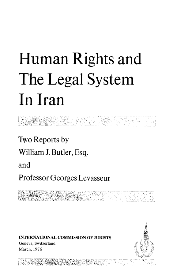 handle is hein.icj/hrlsira0001 and id is 1 raw text is: Human Rights and
The Legal System
In Iran
Two Reports by
William J. Butler, Esq.
and
Professor Georges Levasseur
INTERNATIONAL COMMISSION OF JURISTS  ....
Geneva, Switzerland
March, 1976


