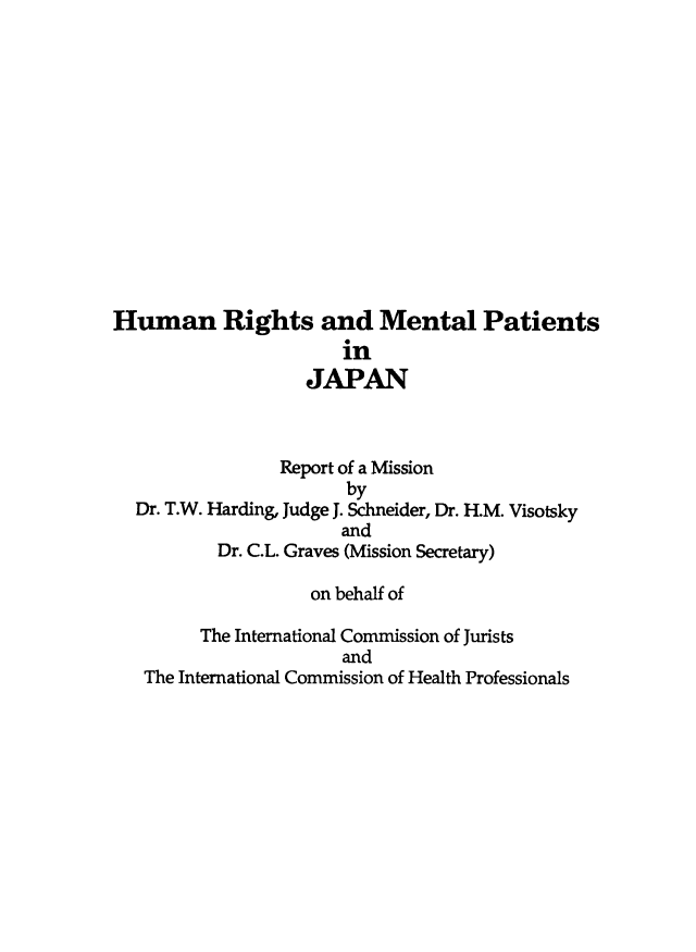handle is hein.icj/hurmpj0001 and id is 1 raw text is: Human Rights and Mental Patients
in
JAPAN
Report of a Mission
by
Dr. T.W. Harding, Judge J. Schneider, Dr. H.M. Visotsky
and
Dr. C.L. Graves (Mission Secretary)
on behalf of
The International Commission of Jurists
and
The International Commission of Health Professionals


