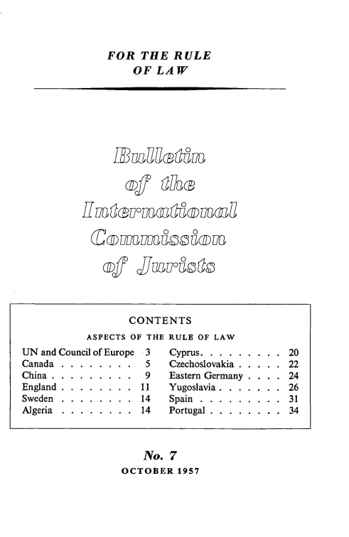 handle is hein.icj/icjbul0007 and id is 1 raw text is: FOR THE RULE
OF LAW

,TMi U Uu

ov  Quokao

No. 7
OCTOBER 1957

CONTENTS
ASPECTS OF THE RULE OF LAW
UN and Council of Europe 3  Cyprus.........    20
Canada.............5       Czechoslovakia..... 22
China.............9        Eastern Germany .      24
England . . . . . . . . 11  Yugoslavia.......  26
Sweden . . . . . . . . 14   Spain.........   31
Algeria  .  .  .  .  .  .  .  .  14  Portugal .  .  .  .  .  .  .  .  34


