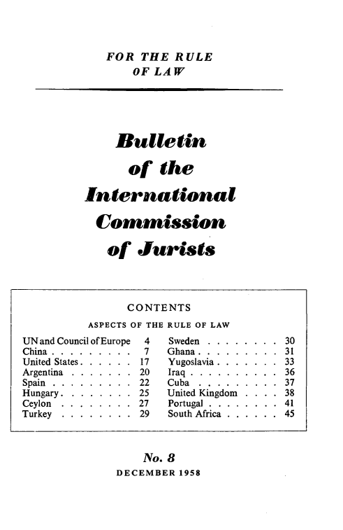 handle is hein.icj/icjbul0008 and id is 1 raw text is: FOR THE RULE
OF LAW

Bulletin
of the
International
Commission
of Jurists

No. 8
DECEMBER 1958

CONTENTS
ASPECTS OF THE RULE OF LAW
UN and Council of Europe  4   Sweden ........     30
China........... .7        Ghana............ 31
United States . . . . . . 17  Yugoslavia . . . . . . . 33
Argentina  .  .  .  .  .  .  .  20  Iraq  .  .  .  .  .  .  .  .  .  .  36
Spain  .  .  .  .  .  .  .  .  .  22  Cuba  .  .  .  .  .  .  .  .  .  37
Hungary . . . . . . . . 25   United Kingdom  . . . . 38
Ceylon  .  .  .  .  .  .  .  .  27  Portugal  .  .  .  .  .  .  .  .  41
Turkey  . . . . . . . . 29   South Africa . . . . . . 45


