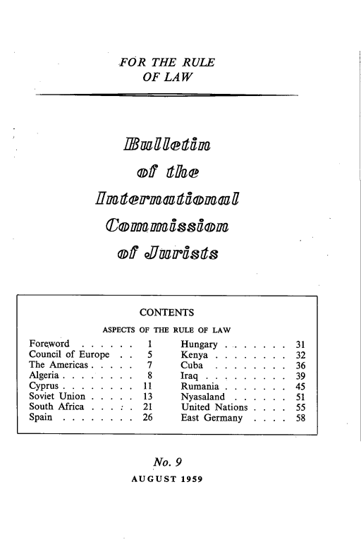 handle is hein.icj/icjbul0009 and id is 1 raw text is: FOR THE RULE
OF LAW

MRafetal
of llae
Hflem  adxroaugl

No. 9
AUGUST 1959

CONTENTS
ASPECTS OF THE RULE OF LAW
Forqword   . . . . . .  1      Hungary . . . . . . . 31
Council of Europe  . .  5      Kenya . . . . . . . . 32
The Americas . . . . .  7      Cuba ........         36
Algeria........... ...8        Iraq...     ......... 39
Cyprus . . . . . . . . 11      Rumania . . . . . . . 45
Soviet Union . . . . . 13      Nyasaland  . . . . . . 51
South Africa . . . : . 21      United Nations . . . . 55
Spain  . . . . . . . . 26      East Germany   . . . . 58

Of 0890*971SIS


