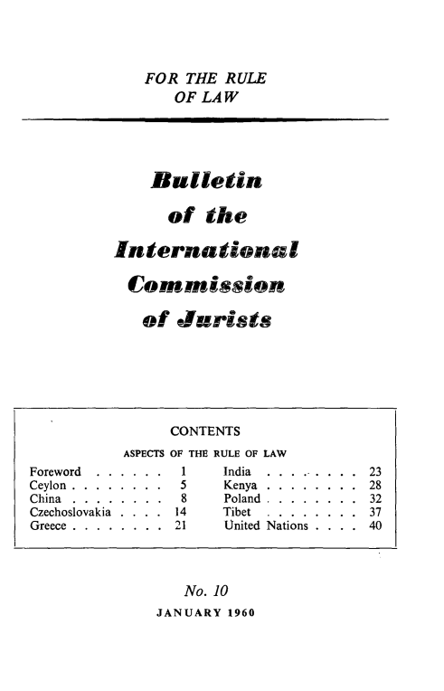 handle is hein.icj/icjbul0010 and id is 1 raw text is: FOR THE RULE
OF LAW

Bulletin
of the
International
Commission
of Jurists

No. 10
JANUARY 1960

CONTENTS
ASPECTS OF THE RULE OF LAW
Foreword  .  .  .  .  .  .  1  India  .  .  .  ...  .  .  .  23
Ceylon.......... ...5        Kenya.......... ..28
China     ........8           Poland.......... ..32
Czechoslovakia . . . . 14     Tibet  . . . . . . . . 37
Greece . . . . . . . . 21     United Nations . . . . 40



