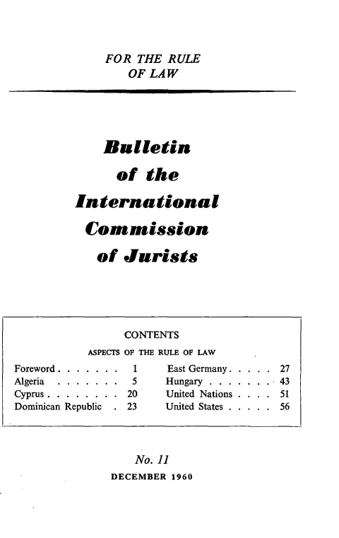 handle is hein.icj/icjbul0011 and id is 1 raw text is: FOR THE RULE
OF LAW

Bulletin
of the
International
Commission
of Jurists

ASPECTS
Foreword . . . . . . .
Algeria   . . . . . . .
Cyprus . . . . . . . .
Dominican Republic .

CONTENTS
OF THE RULE OF LAW
1      East Germany . . . . . 27
5      Hungary . . . . . . .. 43
20      United Nations . . . . 51
23      United States . . . . . 56

No. 11
DECEMBER 1960


