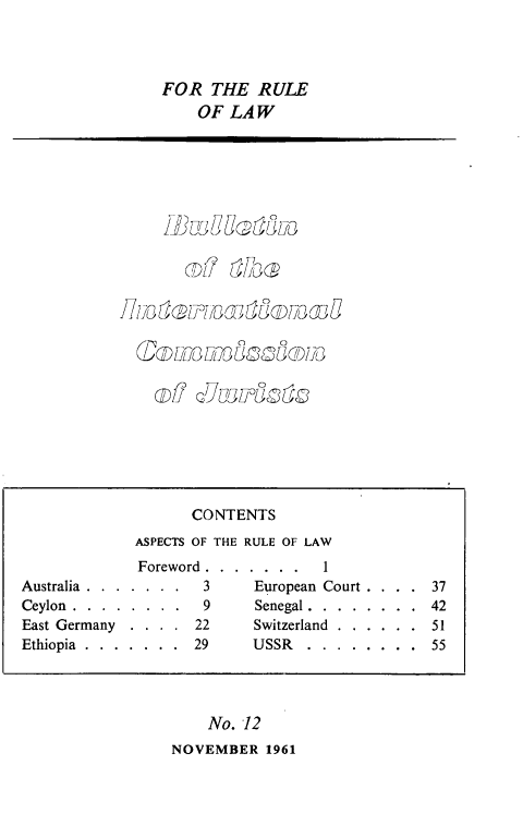 handle is hein.icj/icjbul0012 and id is 1 raw text is: FOR THE RULE
OF LAW

11 Ut  Z TI '1,g uJ  O1i /D )
08' LID  L}0U5C10 i3

No. 12
NOVEMBER 1961

CONTENTS
ASPECTS OF THE RULE OF LAW
Foreword . . . . . . .        1
Australia . . . . . . .      3       European Court . .           37
Ceylon . . . . . . . .       9       Senegal . . . . . . . .     42
East Germany     . . . .    22       Switzerland . . . . . .     51
Ethiopia . . . . . . .      29       USSR     . . . . . . . .    55


