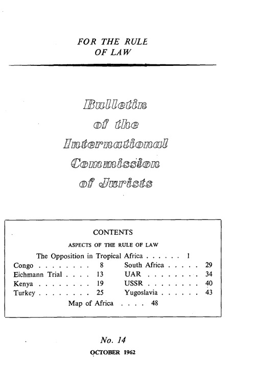 handle is hein.icj/icjbul0014 and id is 1 raw text is: FOR THE RULE
OF LAW

of Culot

No. 14
OCTOBER 1962

CONTENTS
ASPECTS OF THE RULE OF LAW
The Opposition in Tropical Africa . . . . . .
Congo . . . . . . . .    8     South Africa . . . . . 29
Eichmann Trial . . . . 13      UAR    . . . . . . . . 34
Kenya.......... ...19         USSR...     ........ 40
Turkey . . . . . . . . 25      Yugoslavia . . . . . . 43
Map of Africa  . . . . 48


