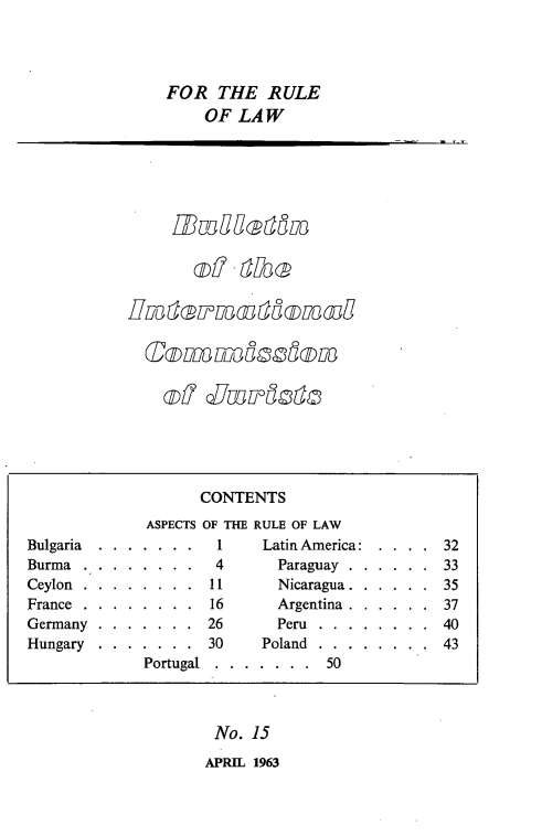 handle is hein.icj/icjbul0015 and id is 1 raw text is: FOR THE RULE
OF LAW

of SmLodt

No. 15
APRIL 1963

CONTENTS
ASPECTS OF THE RULE OF LAW
Bulgaria   . . . . . . .      1      Latin America:    . . . .    32
Burma    . . . . . . . .      4        Paraguay . . . . . .       33
Ceylon   . . . . . . . .     11        Nicaragua . . . . . .      35
France . . . . . . . .       16        Argentina . . . . . .      37
Germany    . . . . . . .    26         Peru   . . . . . . . .     40
Hungary    . . . . . . .     30      Poland   . . . . . . . .     43
Portugal   . . . . . . .     50


