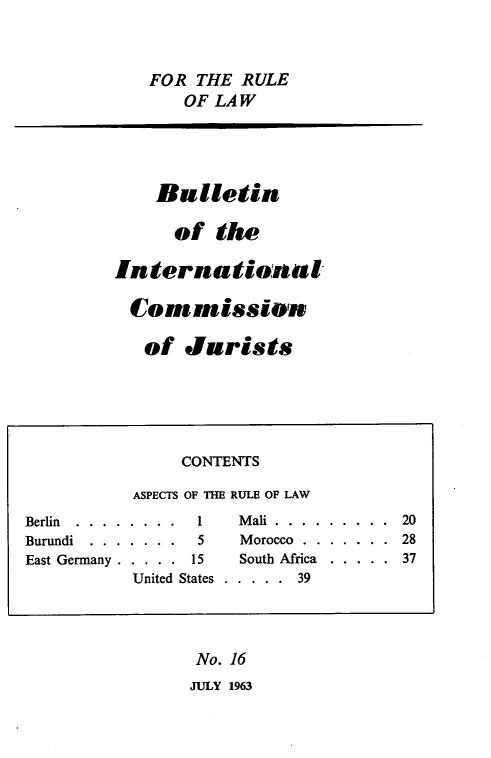 handle is hein.icj/icjbul0016 and id is 1 raw text is: FOR THE RULE
OF LAW
Bulletin
of the
International
Cormissison
of Jurists
CONTENTS
ASPECTS OF THE RULE OF LAW
Berlin ... ........   1    Mali............ 20
Burundi . . . . . . .  5    Morocco . . . . . . . 28
East Germany . . . . . 15   South Africa . . . . . 37
United States . . . . . 39
No. 16
JULY 1963


