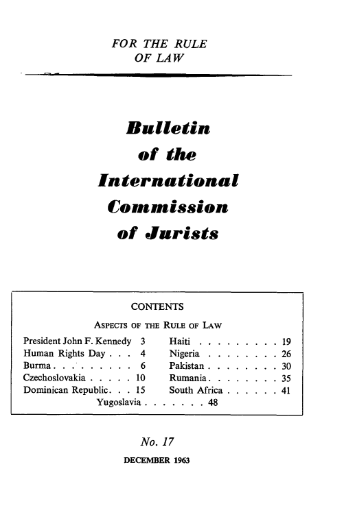 handle is hein.icj/icjbul0017 and id is 1 raw text is: FOR THE RULE
OF LAW

Bulletin
of the
International
Commission
of Jurists

No. 17

DECEMBER 1963

CONTENTS
ASPECTS OF THE RULE OF LAw
President John F. Kennedy 3  Haiti.........    19
Human Rights Day   .   4     Nigeria........    26
Burma.     ........6         Pakistan........    30
Czechoslovakia . . . . . 10  Rumania........     35
Dominican Republic. . . 15   South Africa......   41
Yugoslavia . ........48



