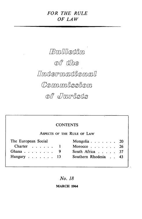 handle is hein.icj/icjbul0018 and id is 1 raw text is: FOR THE RULE
OF LAW

Inter-7moddowdu

No. 18
MARCH 1964

CONTENTS
ASPECTS OF THE RULE OF LAW
The European Social             Mongolia . . . . . . . 20
Charter  . . . . . .   1      Morocco . . . . . . . 26
Ghana . . . . . . . .    9      South Africa . . . . . 37
Hungary . . . . . . . 13        Southern Rhodesia       43


