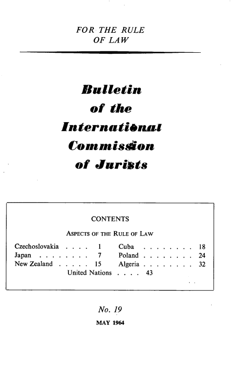 handle is hein.icj/icjbul0019 and id is 1 raw text is: FOR THE RULE
OF LAW
Bulletin
of the
International
Commison
of Jurists
CONTENTS
ASPECTS OF THE RULE OF LAW
Czechoslovakia  . .  . .  1  Cuba  . .  . . .  . . .  18
Japan .......... ...7  Poland........... 24
New Zealand  .  . . . .  15  Algeria  . .  . . . . . .  32
United Nations  . . . .  43
No. 19
MAY 1964


