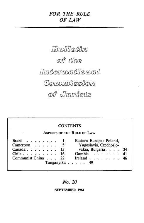 handle is hein.icj/icjbul0020 and id is 1 raw text is: FOR THE RULE
OF LAW

dmas
of d~mist

No. 20

SEPTEMBER 1964

CONTENTS
ASPECTS OF THE RULE OF LAW
Brazil.........          Eastern Europe: Poland,
Cameroon......       5       Yugoslavia, Czechoslo-
Canada . . . . . . . . 13       vakia, Bulgaria. .   34
Chile........... ...16        Gambia.......     41
Communist China . . . 22     Ireland........    46
Tanganyika . .... ..49


