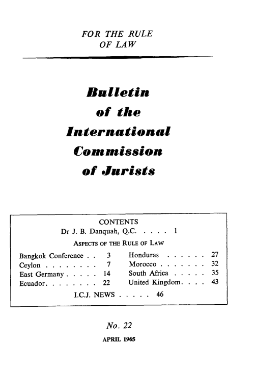 handle is hein.icj/icjbul0022 and id is 1 raw text is: FOR THE RULE
OF LAW
Bulletin
of the
International
Commission
of Jurists
CONTENTS
Dr J. B. Danquah, Q.C.....      1
ASPECTS OF THE RULE OF LAW
Bangkok Conference . .  3     Honduras   . . . . . . 27
Ceylon . . . . . . . .  7     Morocco . . . . . . . 32
East Germany . . . . . 14     South Africa . . . . . 35
Ecuador. . . . . . . . 22     United Kingdom. . . . 43
I.C.J. NEWS . . . . . 46
No. 22
APRIL 1965


