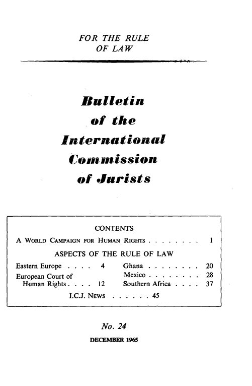 handle is hein.icj/icjbul0024 and id is 1 raw text is: FOR THE RULE
OF LAW

Bulletin
of the
International
Conmission
of Jurists

No. 24
DECEMBER 1965

CONTENTS
A WORLD CAMPAIGN FOR HUMAN RIGHTS . . . . . . . .    1
ASPECTS OF THE RULE OF LAW
Eastern Europe . . . .  4    Ghana ........ 20
European Court of             Mexico . . . . . . . . 28
Human Rights . . . . 12     Southern Africa . . . . 37
I.C.J. NEWS  . . . . . . 45

-  6 - h .


